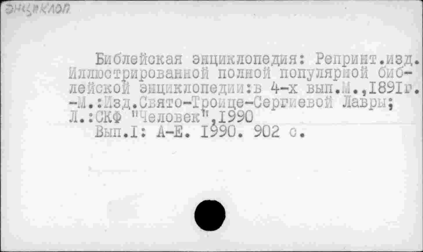 ﻿
Библейская энциклопедия: Репринт.изд. Иллюстрированной полной популярной библейской энциклопедии:в 4-х вып. 1. ,1891г. -й.:йзд.Свято-Троице-Сергиевой Лавры; Л.:СКФ "Человек’’. 1990
Вып.1: А-Е. 1990. 902 с.